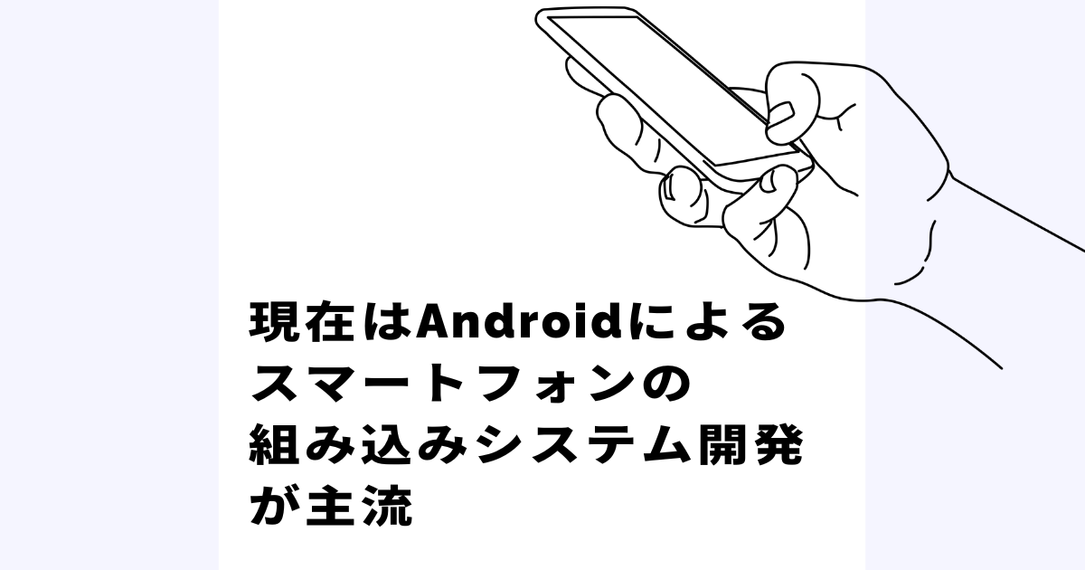 現在はAndroidによるスマートフォンの組み込みシステム開発が主流